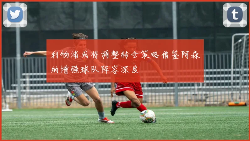 利物浦或将调整转会策略借鉴阿森纳增强球队阵容深度