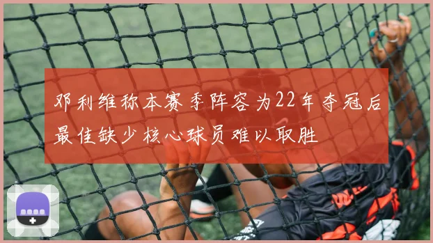 邓利维称本赛季阵容为22年夺冠后最佳缺少核心球员难以取胜