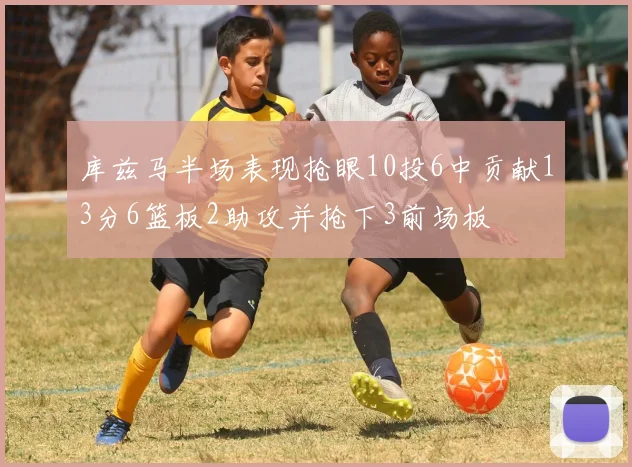 库兹马半场表现抢眼10投6中贡献13分6篮板2助攻并抢下3前场板