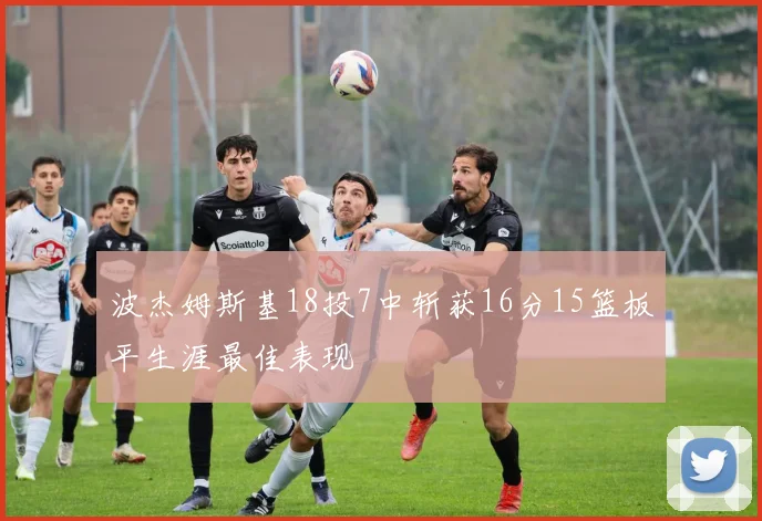 波杰姆斯基18投7中斩获16分15篮板平生涯最佳表现