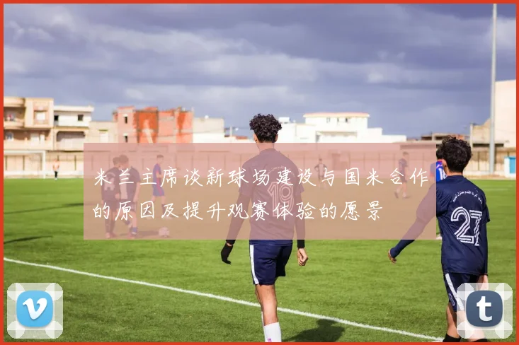 米兰主席谈新球场建设与国米合作的原因及提升观赛体验的愿景