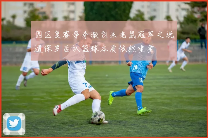 园区复赛争夺激烈米老鼠冠军之说遭保罗否认篮球本质依然重要