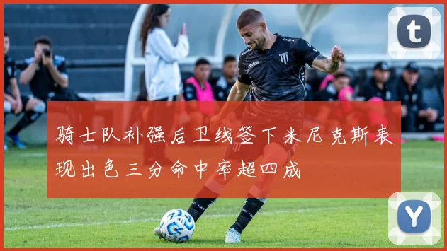 骑士队补强后卫线签下米尼克斯表现出色三分命中率超四成