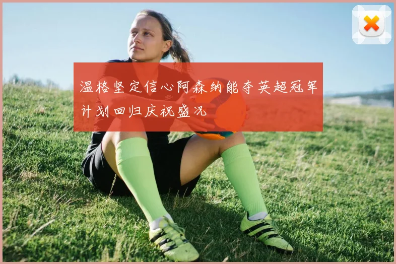 温格坚定信心阿森纳能夺英超冠军计划回归庆祝盛况