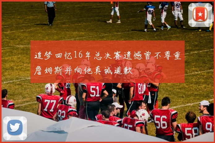 追梦回忆16年总决赛遗憾曾不尊重詹姆斯并向他真诚道歉