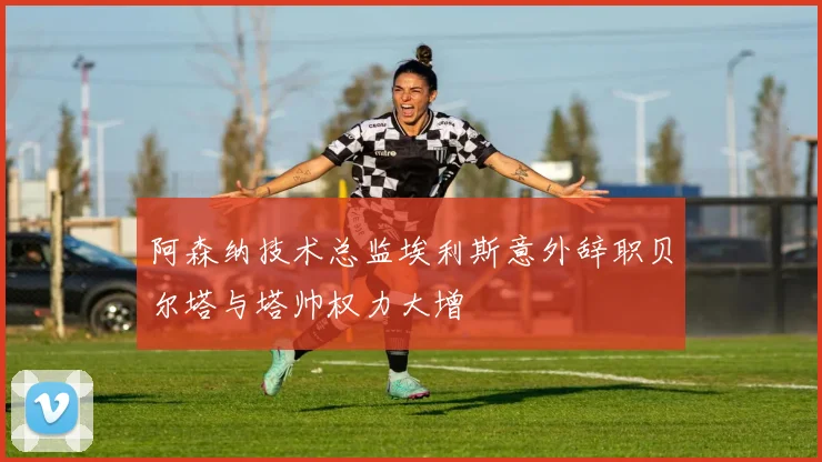 阿森纳技术总监埃利斯意外辞职贝尔塔与塔帅权力大增