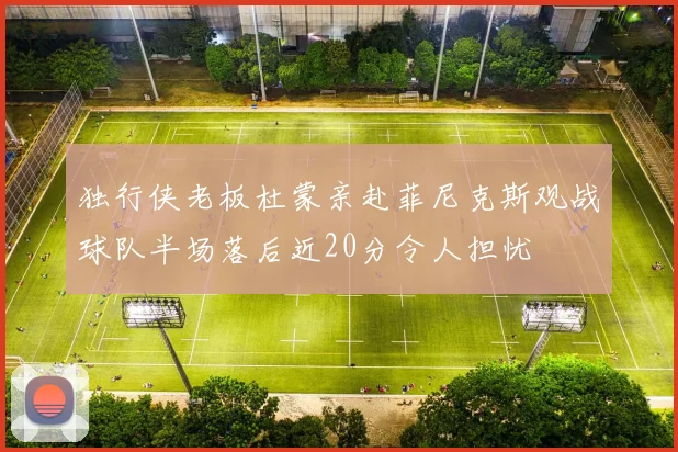 独行侠老板杜蒙亲赴菲尼克斯观战球队半场落后近20分令人担忧
