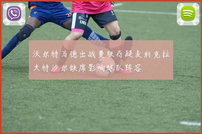 沃尔特马德出战曼联存疑麦利克拉夫特沙尔缺席影响球队阵容