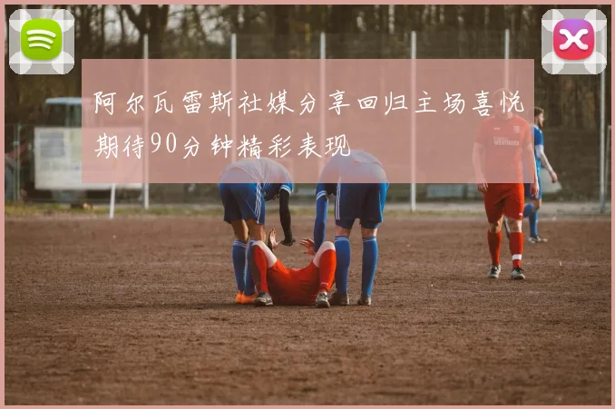 阿尔瓦雷斯社媒分享回归主场喜悦期待90分钟精彩表现
