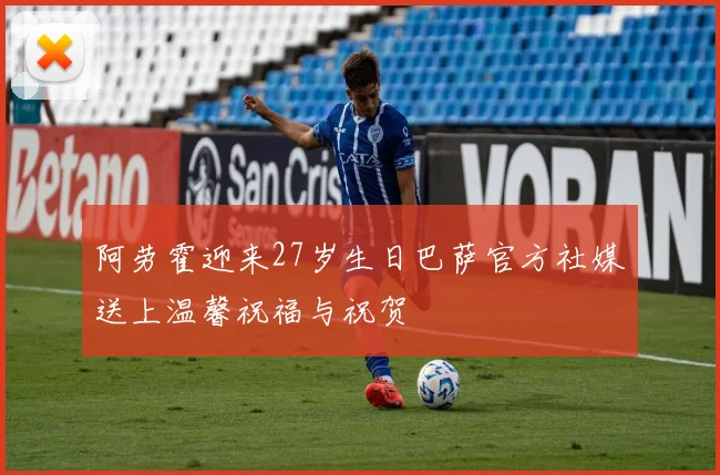 阿劳霍迎来27岁生日巴萨官方社媒送上温馨祝福与祝贺