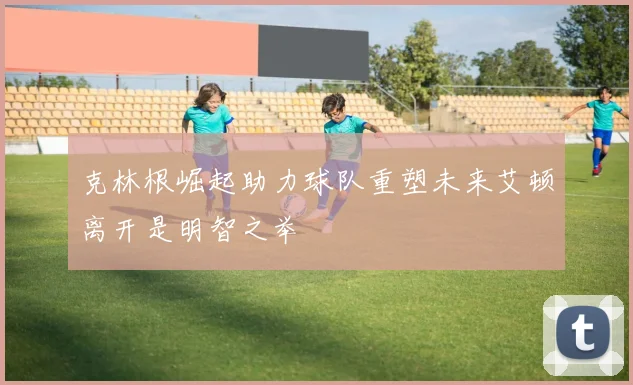 克林根崛起助力球队重塑未来艾顿离开是明智之举