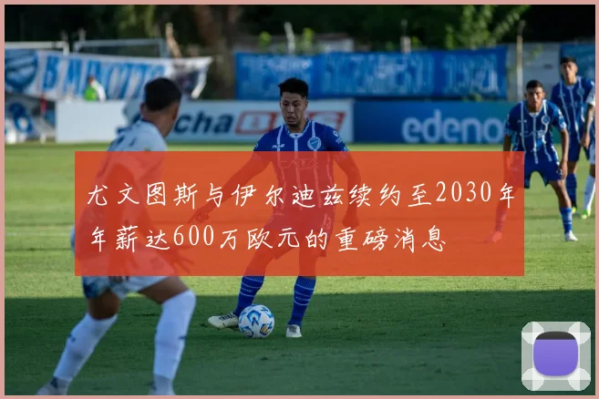 尤文图斯与伊尔迪兹续约至2030年年薪达600万欧元的重磅消息