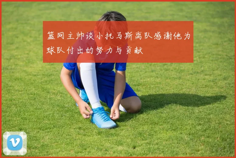 篮网主帅谈小托马斯离队感谢他为球队付出的努力与贡献