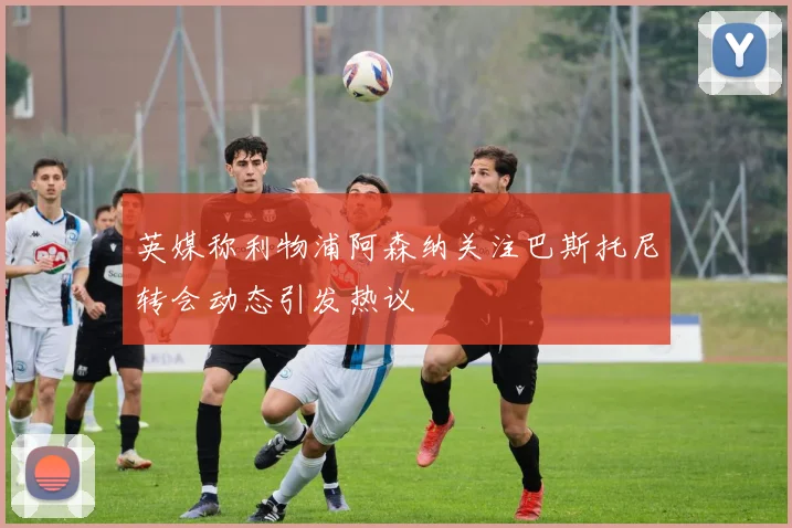 英媒称利物浦阿森纳关注巴斯托尼转会动态引发热议
