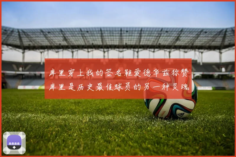 库里穿上我的签名鞋爱德华兹称赞库里是历史最佳球员的另一种灵魂