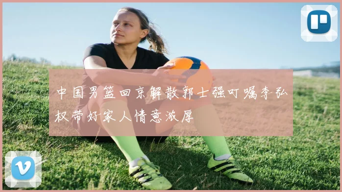 中国男篮回京解散郭士强叮嘱李弘权带好家人情意浓厚