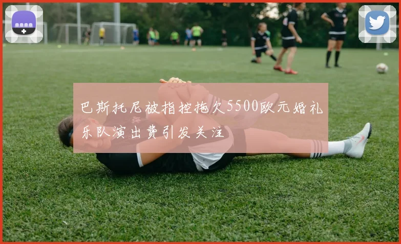 巴斯托尼被指控拖欠5500欧元婚礼乐队演出费引发关注