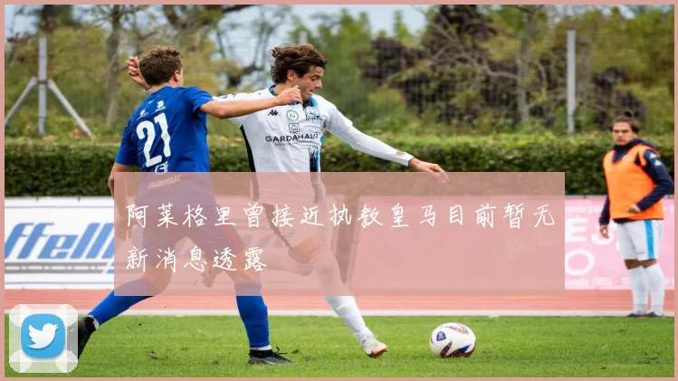 阿莱格里曾接近执教皇马目前暂无新消息透露