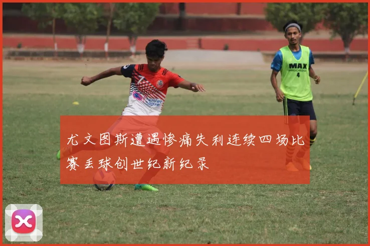 尤文图斯遭遇惨痛失利连续四场比赛丢球创世纪新纪录