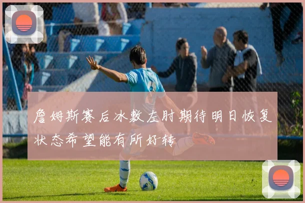 詹姆斯赛后冰敷左肘期待明日恢复状态希望能有所好转