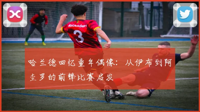 哈兰德回忆童年偶像：从伊布到阿圭罗的前锋比赛启发