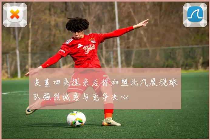 麦基回美探亲后将加盟北汽展现球队强烈诚意与竞争决心