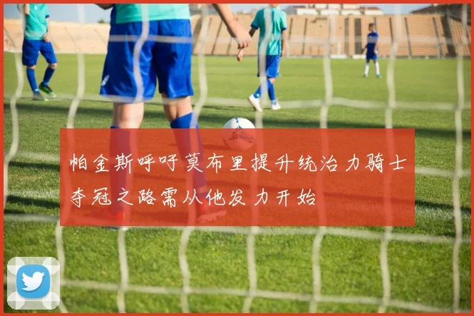 帕金斯呼吁莫布里提升统治力骑士夺冠之路需从他发力开始